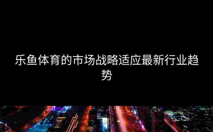 乐鱼体育的市场战略适应最新行业趋势