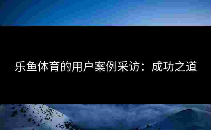乐鱼体育的用户案例采访：成功之道