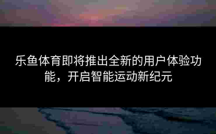 乐鱼体育即将推出全新的用户体验功能，开启智能运动新纪元