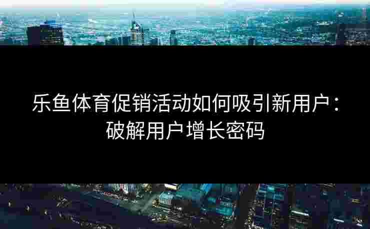 乐鱼体育促销活动如何吸引新用户：破解用户增长密码