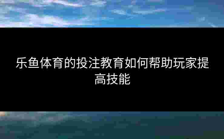 乐鱼体育的投注教育如何帮助玩家提高技能