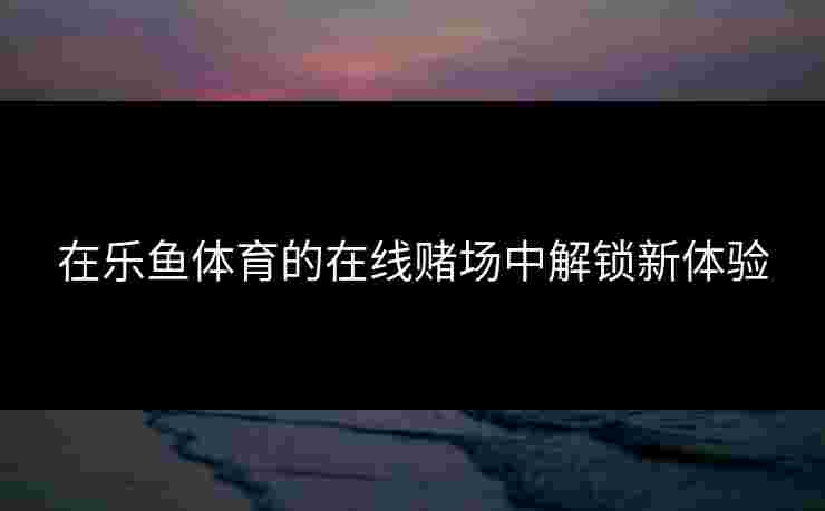在乐鱼体育的在线赌场中解锁新体验