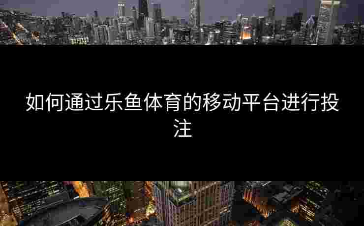 如何通过乐鱼体育的移动平台进行投注