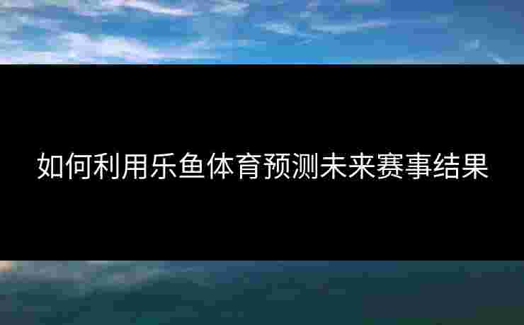 如何利用乐鱼体育预测未来赛事结果