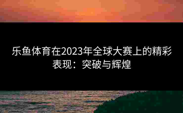 乐鱼体育在2023年全球大赛上的精彩表现：突破与辉煌