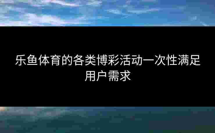 乐鱼体育的各类博彩活动一次性满足用户需求