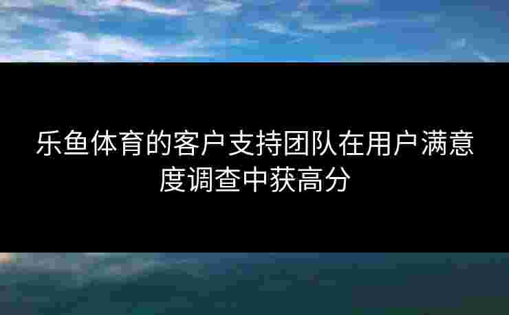 乐鱼体育的客户支持团队在用户满意度调查中获高分
