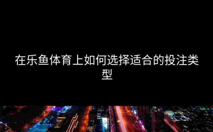 在乐鱼体育上如何选择适合的投注类型