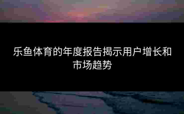 乐鱼体育的年度报告揭示用户增长和市场趋势