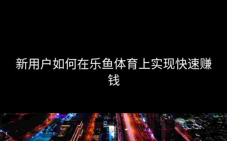 新用户如何在乐鱼体育上实现快速赚钱
