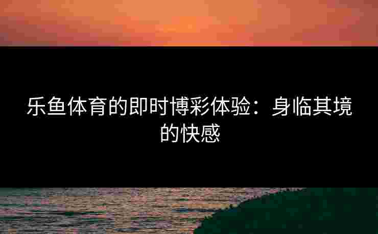 乐鱼体育的即时博彩体验：身临其境的快感