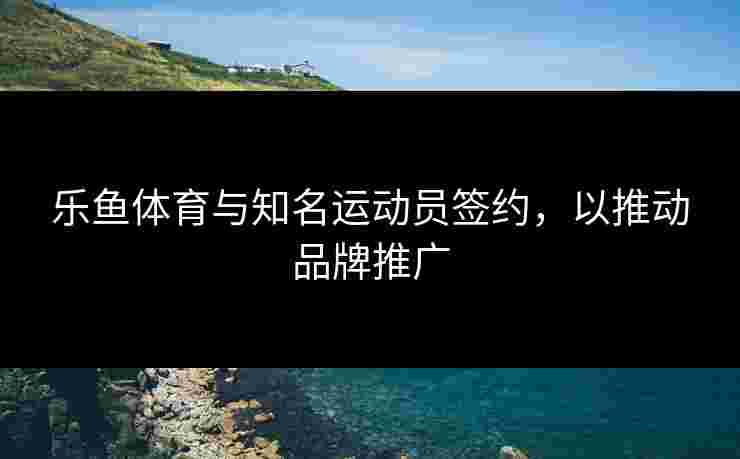 乐鱼体育与知名运动员签约，以推动品牌推广