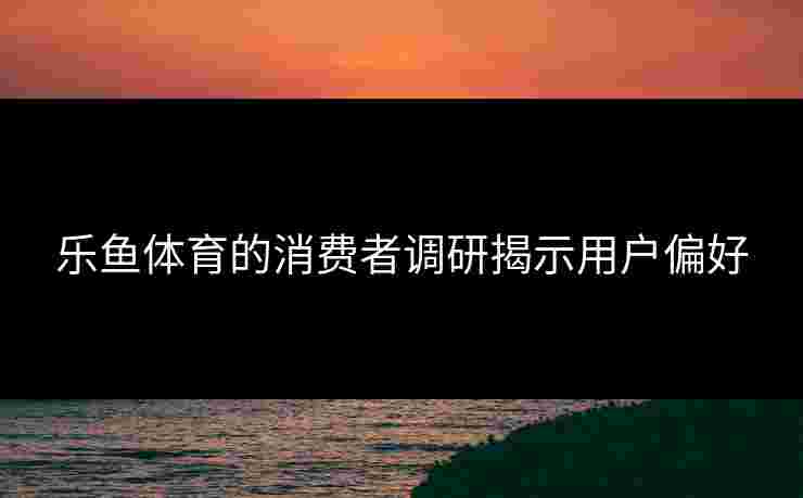 乐鱼体育的消费者调研揭示用户偏好