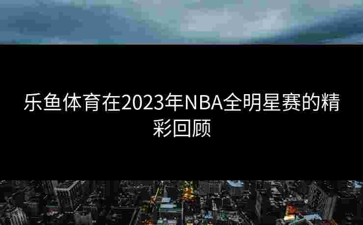 乐鱼体育在2023年NBA全明星赛的精彩回顾