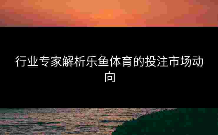 行业专家解析乐鱼体育的投注市场动向