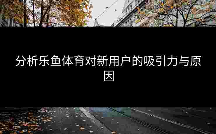分析乐鱼体育对新用户的吸引力与原因