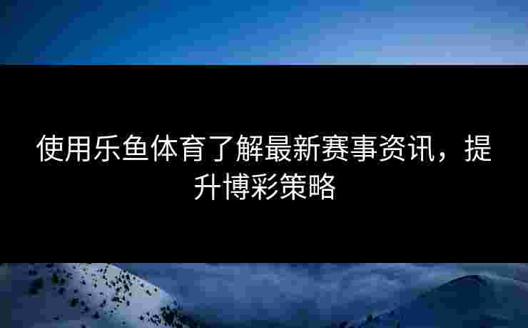 使用乐鱼体育了解最新赛事资讯，提升博彩策略