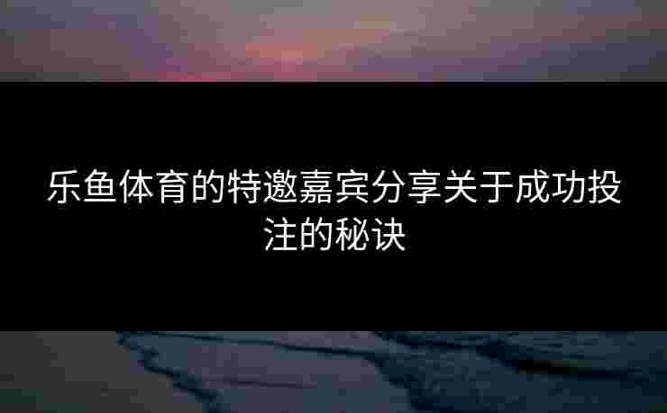 乐鱼体育的特邀嘉宾分享关于成功投注的秘诀