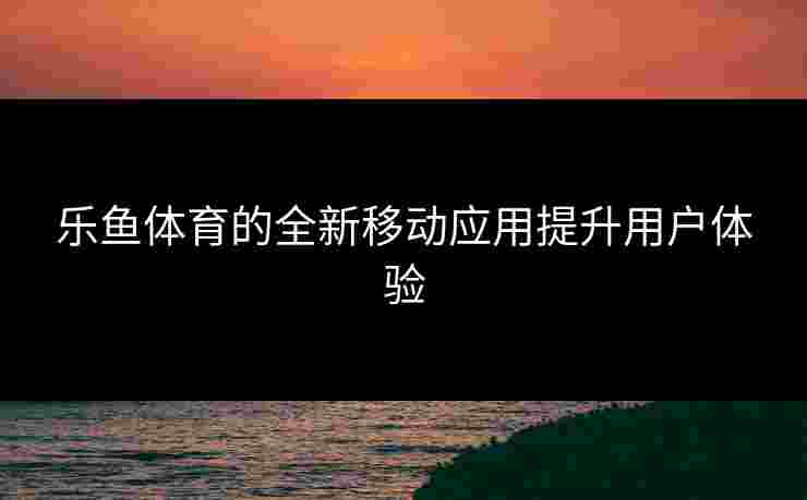 乐鱼体育的全新移动应用提升用户体验 乐鱼体育的全新移动应用提升用户体验