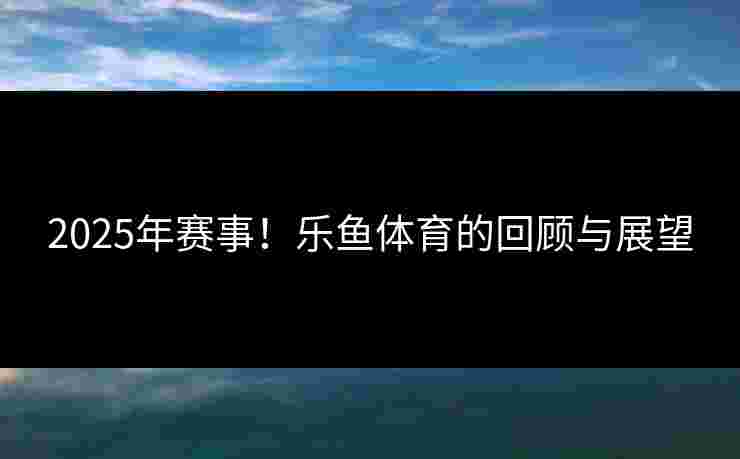 2025年赛事！乐鱼体育的回顾与展望