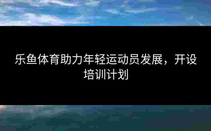 乐鱼体育助力年轻运动员发展，开设培训计划