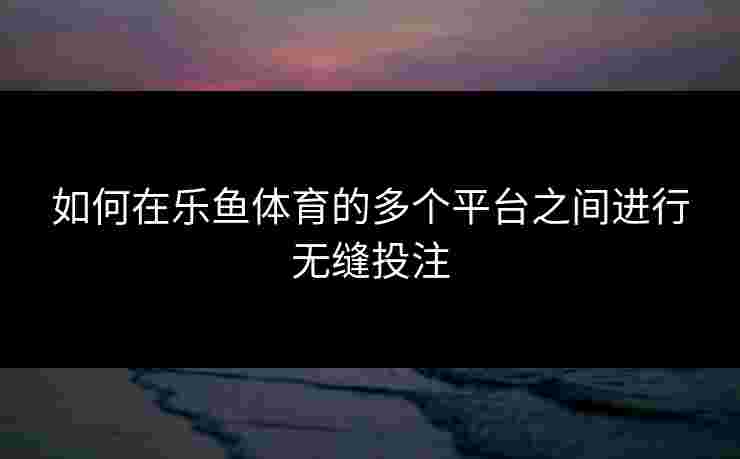 如何在乐鱼体育的多个平台之间进行无缝投注 如何在乐鱼体育的多个平台之间进行无缝投注