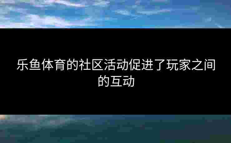 乐鱼体育的社区活动促进了玩家之间的互动
