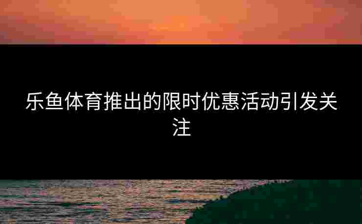乐鱼体育推出的限时优惠活动引发关注