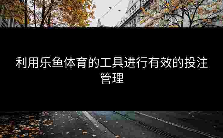 利用乐鱼体育的工具进行有效的投注管理