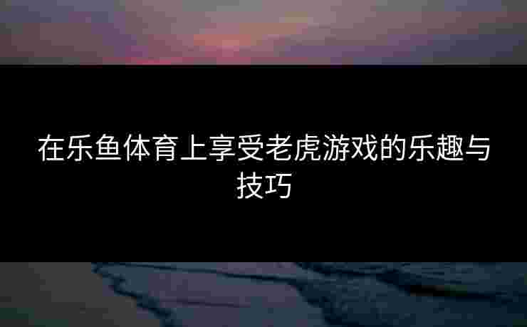 在乐鱼体育上享受老虎游戏的乐趣与技巧