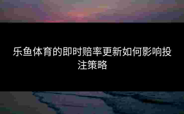 乐鱼体育的即时赔率更新如何影响投注策略