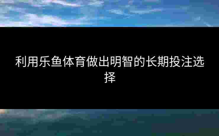 利用乐鱼体育做出明智的长期投注选择