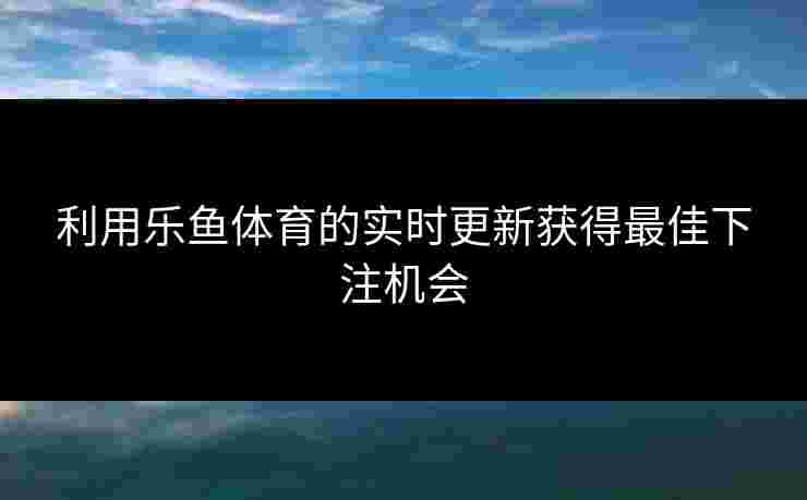 利用乐鱼体育的实时更新获得最佳下注机会