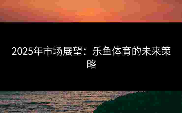 2025年市场展望：乐鱼体育的未来策略