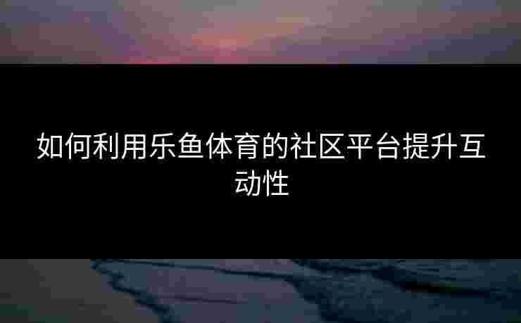 如何利用乐鱼体育的社区平台提升互动性 如何利用乐鱼体育的社区平台提升互动性