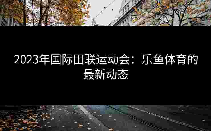 2023年国际田联运动会：乐鱼体育的最新动态