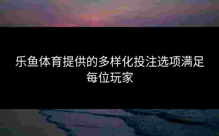乐鱼体育提供的多样化投注选项满足每位玩家