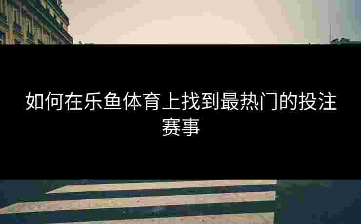 如何在乐鱼体育上找到最热门的投注赛事