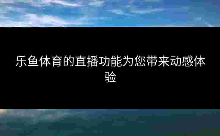 乐鱼体育的直播功能为您带来动感体验