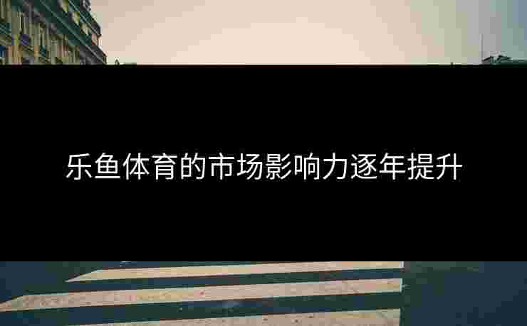 乐鱼体育的市场影响力逐年提升