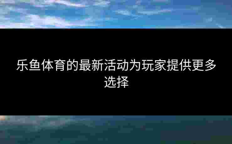 乐鱼体育的最新活动为玩家提供更多选择