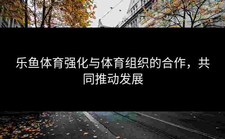 乐鱼体育强化与体育组织的合作，共同推动发展