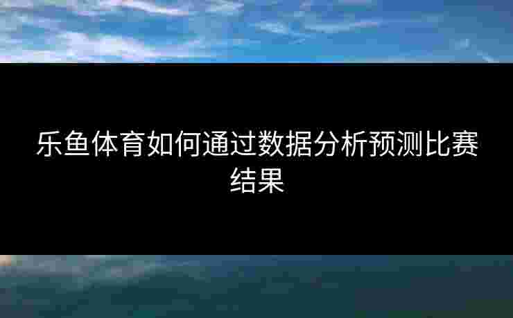 乐鱼体育如何通过数据分析预测比赛结果