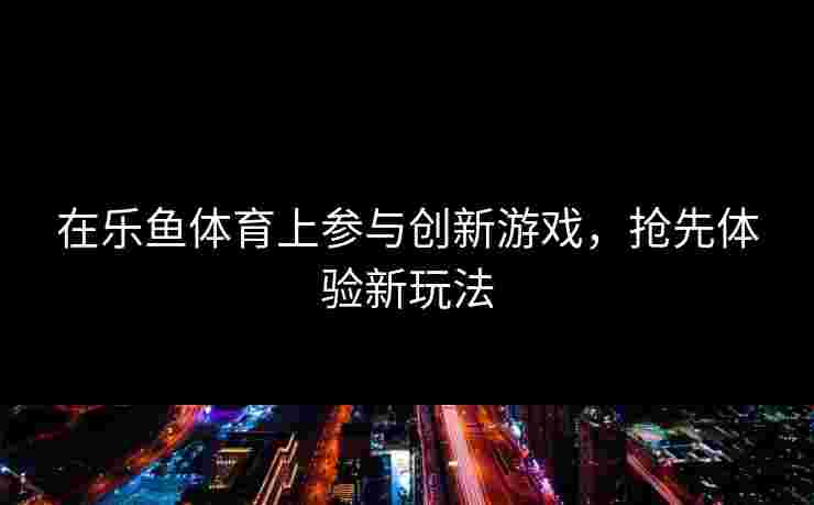 在乐鱼体育上参与创新游戏，抢先体验新玩法