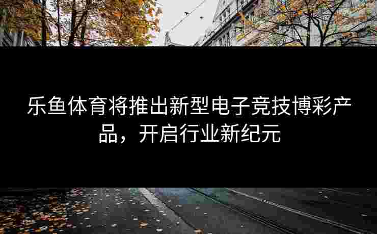 乐鱼体育将推出新型电子竞技博彩产品，开启行业新纪元
