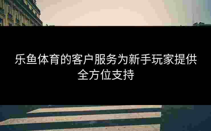 乐鱼体育的客户服务为新手玩家提供全方位支持
