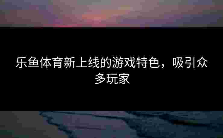乐鱼体育新上线的游戏特色，吸引众多玩家