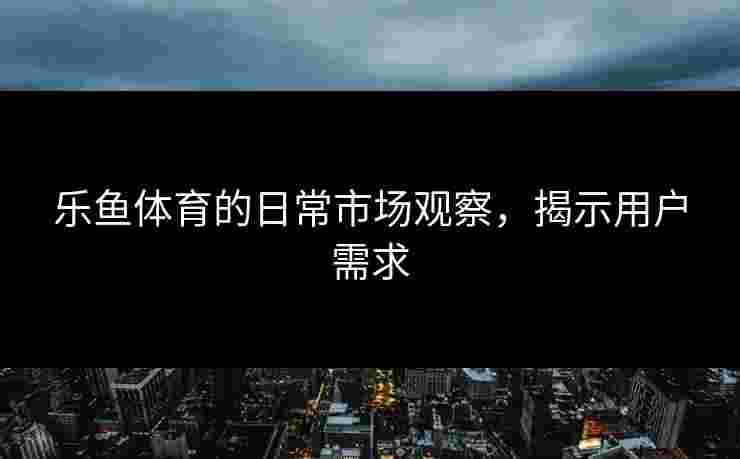 乐鱼体育的日常市场观察，揭示用户需求