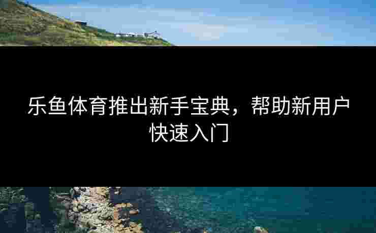 乐鱼体育推出新手宝典，帮助新用户快速入门