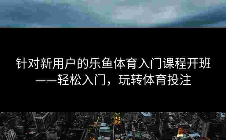 针对新用户的乐鱼体育入门课程开班——轻松入门,玩转体育投注 针对新用户的乐鱼体育入门课程开班——轻松入门,玩转体育投注
